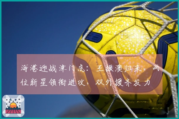 海港迎战津门虎:王振澳归来,两位新星领衔进攻,双外援齐发力