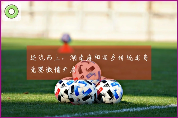 逆流而上，湖南麻阳苗乡传统龙舟竞赛激情开启