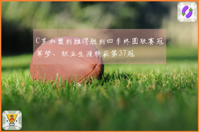 C罗加盟利雅得胜利四季终圆联赛冠军梦,职业生涯斩获第37冠