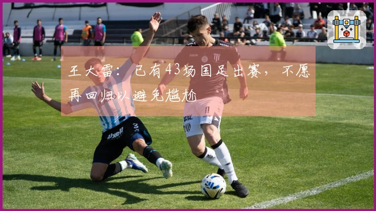 王大雷：已有43场国足出赛，不愿再回归以避免尴尬