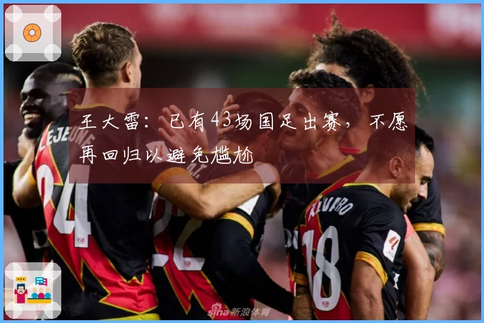 王大雷:已有43场国足出赛,不愿再回归以避免尴尬